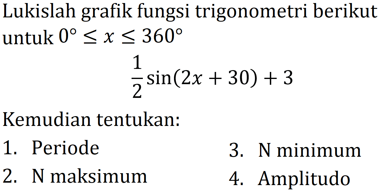 Lukislah grafik fungsi trigonometri berikut untuk  0 <= x <= 360 

(1)/(2) sin (2 x+30)+3

Kemudian tentukan:
1. Periode
3.  N  minimum
2.  N  maksimum
4. Amplitudo