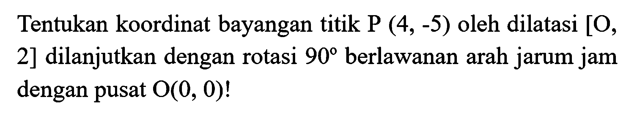 Tentukan koordinat bayangan titik  P(4,-5)  oleh dilatasi  [O , 2] dilanjutkan dengan rotasi  90  berlawanan arah jarum jam dengan pusat  O(0,0)  !