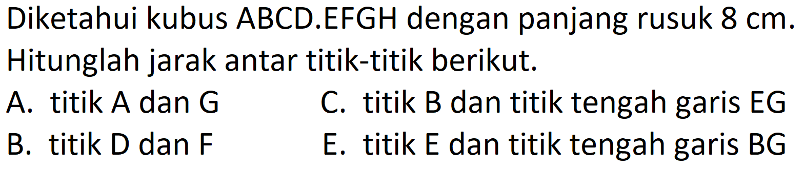 Diketahui kubus ABCD.EFGH dengan panjang rusuk  8 cm . Hitunglah jarak antar titik-titik berikut.
A. titik  A  dan  G 
C. titik B dan titik tengah garis EG
B. titik D dan  F 
E. titik  E  dan titik tengah garis  B G 