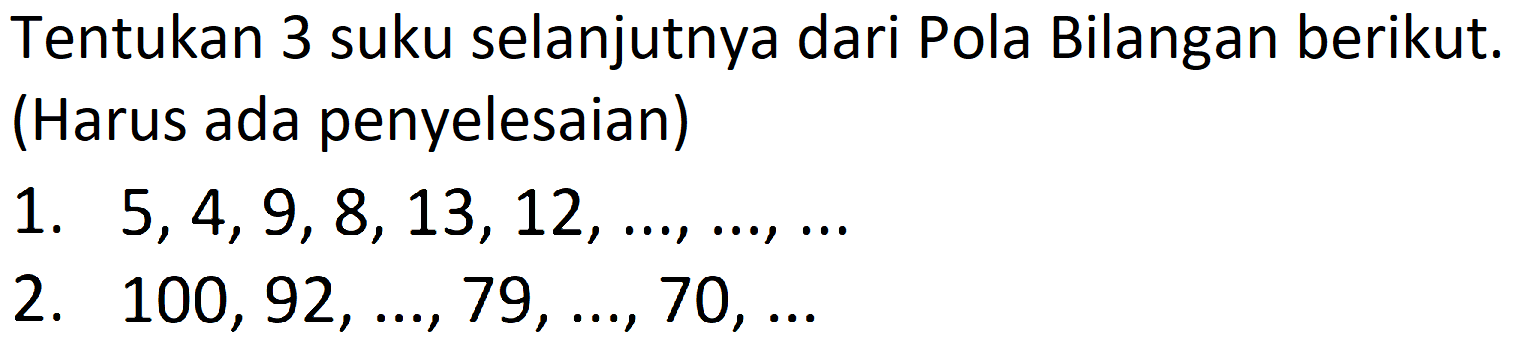 Tentukan 3 suku selanjutnya dari Pola Bilangan berikut. (Harus ada penyelesaian)
1.  5,4,9,8,13,12, ..., ..., ... 
2.  100,92, ..., 79, ..., 70, ... 