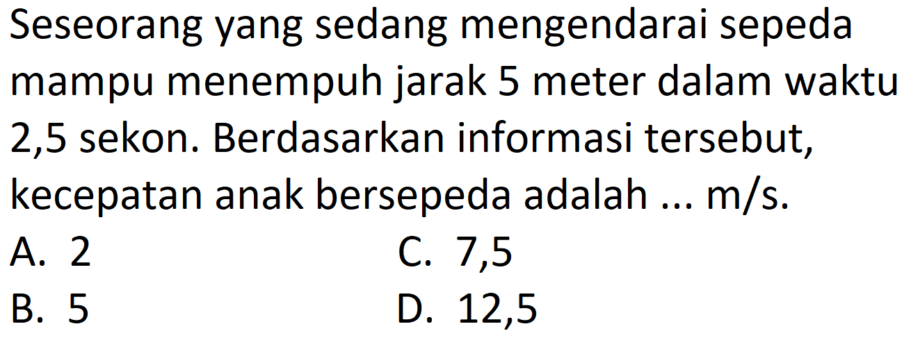 Seseorang yang sedang mengendarai sepeda mampu menempuh jarak 5 meter dalam waktu 2,5 sekon. Berdasarkan informasi tersebut, kecepatan anak bersepeda adalah ... m/s.
