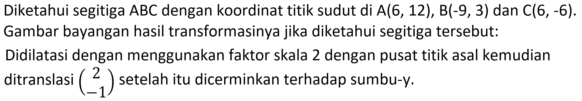 Diketahui segitiga  A B C  dengan koordinat titik sudut di  A(6,12), B(-9,3)  dan  C(6,-6)  Gambar bayangan hasil transformasinya jika diketahui segitiga tersebut:
Didilatasi dengan menggunakan faktor skala 2 dengan pusat titik asal kemudian ditranslasi  (2  -1)  setelah itu dicerminkan terhadap sumbu-y.