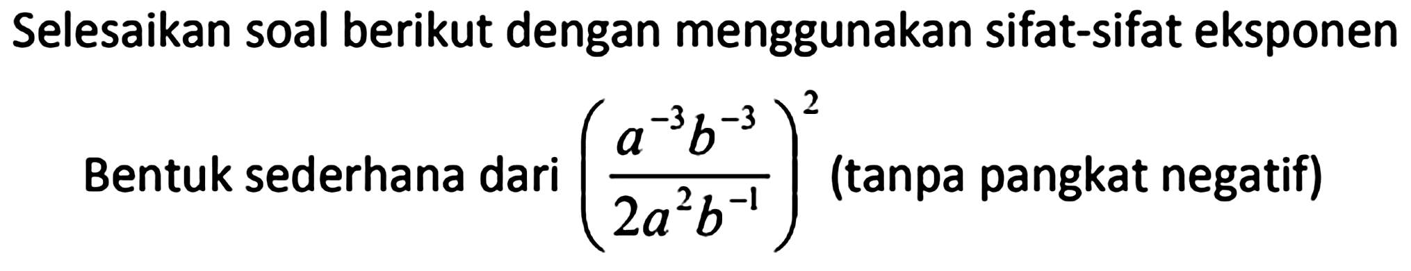 Selesaikan soal berikut dengan menggunakan sifat-sifat eksponen
Bentuk sederhana dari  ((a^(-3) b^(-3))/(2 a^(2) b^(-1)))^(2)  (tanpa pangkat negatif)