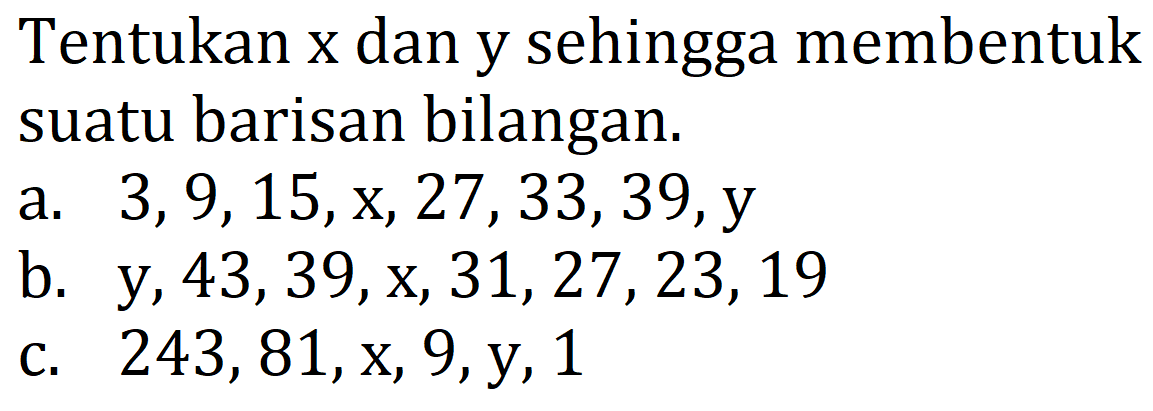 Tentukan x dan y sehingga membentuk suatu barisan bilangan.
a.  3,9,15, x, 27,33,39, y 
b.  y, 43,39, x, 31,27,23,19 
c.  243,81, x, 9, y, 1 