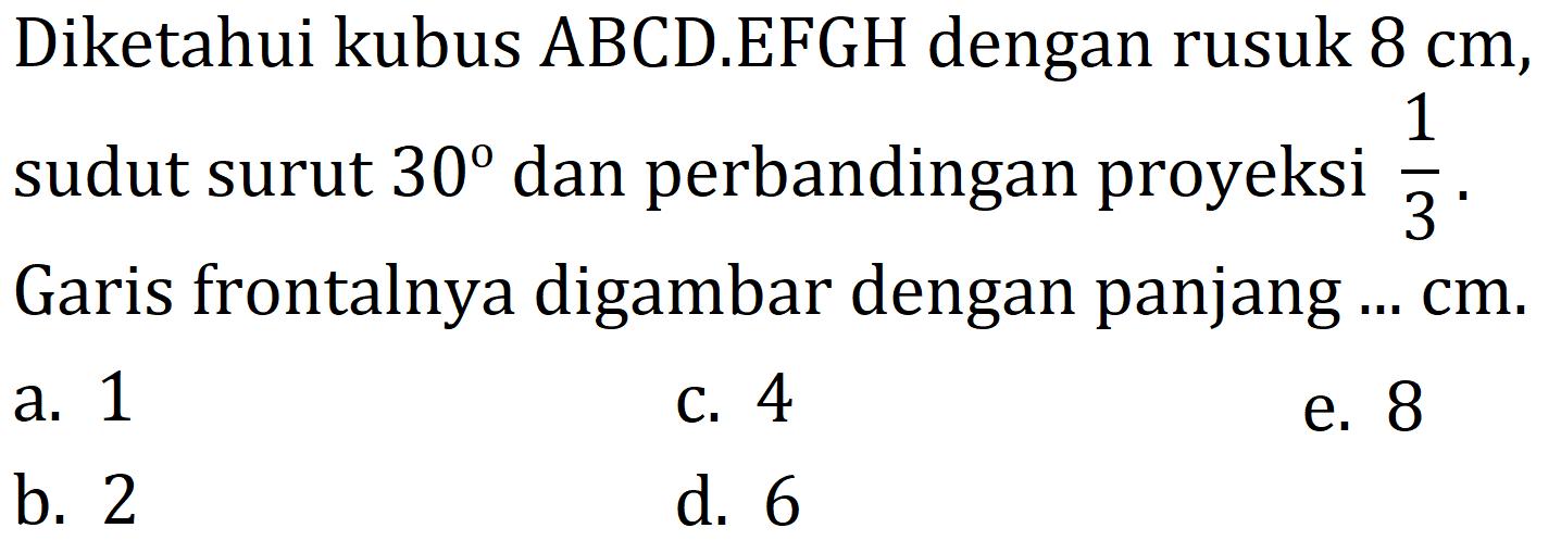 Diketahui kubus ABCD.EFGH dengan rusuk  8 cm , sudut surut  30  dan perbandingan proyeksi  (1)/(3) . Garis frontalnya digambar dengan panjang  . . cm 
a. 1
c. 4
e. 8
b. 2
d. 6