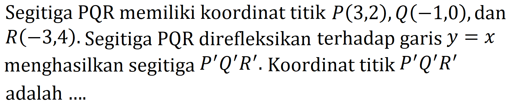 Segitiga PQR memiliki koordinat titik  P(3,2), Q(-1,0) , dan  R(-3,4) . Segitiga  PQR  direfleksikan terhadap garis  y=x  menghasilkan segitiga  P' Q' R' . Koordinat titik  P' Q' R'  adalah ....