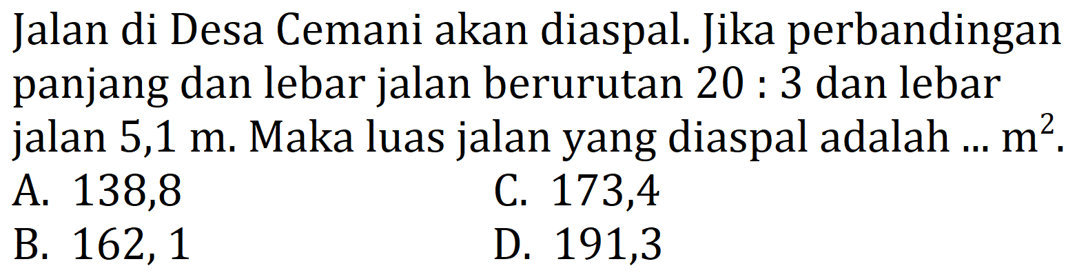 Jalan di Desa Cemani akan diaspal. Jika perbandingan panjang dan lebar jalan berurutan 20 : 3 dan lebar jalan 5,1 m. Maka luas jalan yang diaspal adalah ... m^2.