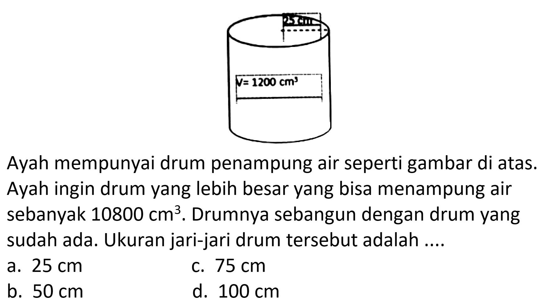 Ayah mempunyai drum penampung air seperti gambar di atas. Ayah ingin drum yang lebih besar yang bisa menampung air sebanyak 10800 cm^3. Drumnya sebangun dengan drum yang sudah ada. Ukuran jari-jari drum tersebut adalah .... 
25 cm V = 1200 cm^3