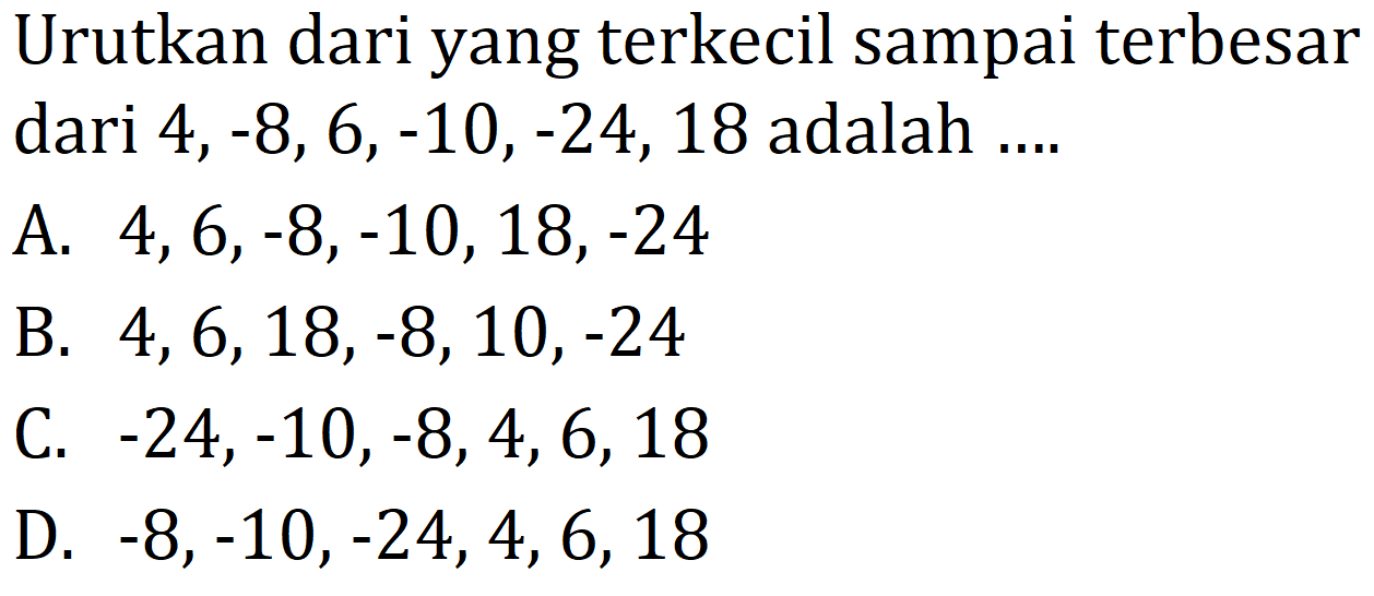 Urutkan dari yang terkecil sampai terbesar dari  4,-8,6,-10,-24,18  adalah ....
A.  4,6,-8,-10,18,-24 
B.  4,6,18,-8,10,-24 
C.  -24,-10,-8,4,6,18 
D.  -8,-10,-24,4,6,18 