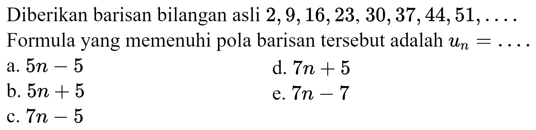 Diberikan barisan bilangan asli  2,9,16,23,30,37,44,51, ... 
Formula yang memenuhi pola barisan tersebut adalah  u_(n)=... 
a.  5 n-5 
d.  7 n+5 
b.  5 n+5 
e.  7 n-7 
c.  7 n-5 