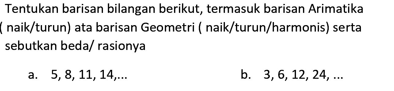 Tentukan barisan bilangan berikut, termasuk barisan Arimatika ( naik/turun) ata barisan Geometri ( naik/turun/harmonis) serta sebutkan beda/ rasionya
a.  5,8,11,14, ... 
b.  3,6,12,24, ... 