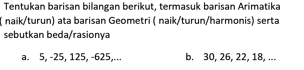 Tentukan barisan bilangan berikut, termasuk barisan Arimatika ( naik/turun) ata barisan Geometri ( naik/turun/harmonis) serta sebutkan beda/rasionya
a.  5,-25,125,-625, ... 
b.  30,26,22,18, ... 