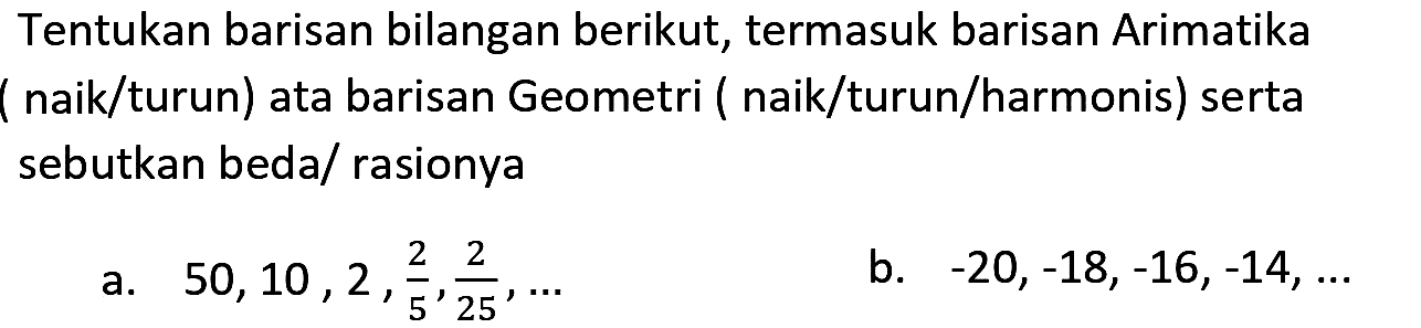 Tentukan barisan bilangan berikut, termasuk barisan Arimatika ( naik/turun) ata barisan Geometri ( naik/turun/harmonis) serta sebutkan beda/ rasionya
a.  50,10,2, (2)/(5), (2)/(25), ... 
b.  -20,-18,-16,-14, ... 