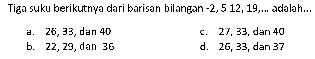 Tiga suku berikutnya dari barisan bilangan  -2,512,19, ...  adalah...
a. 26,33 , dan 40
c. 27,33 , dan 40
b. 22,29 , dan 36
d. 26,33 , dan 37