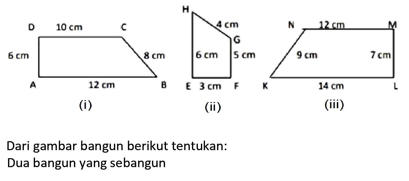 D 10 cm C 6 cm 8 cm A 12 cm B (i) H 4 cm G 6 cm 5 cm E 3 cm F (ii) N 12 cm M 9 cm 7  cm K 14 cm L (iii)
Dari gambar bangun berikut tentukan:
Dua bangun yang sebangun