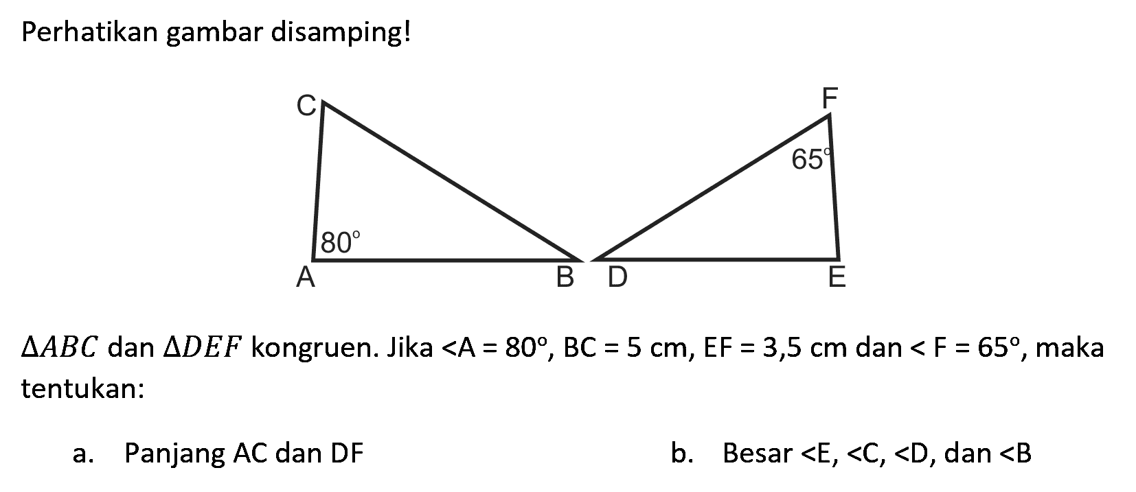 Perhatikan gambar disamping!
C 80 A B
F 65 D E
segitiga A B C  dan  segitiga D E F  kongruen. Jika <A=80, BC=5 cm, EF=3,5 cm  dan  <F=65 , maka tentukan:
a. Panjang AC dan DF
b. Besar  <E,<C,<D , dan  <B 