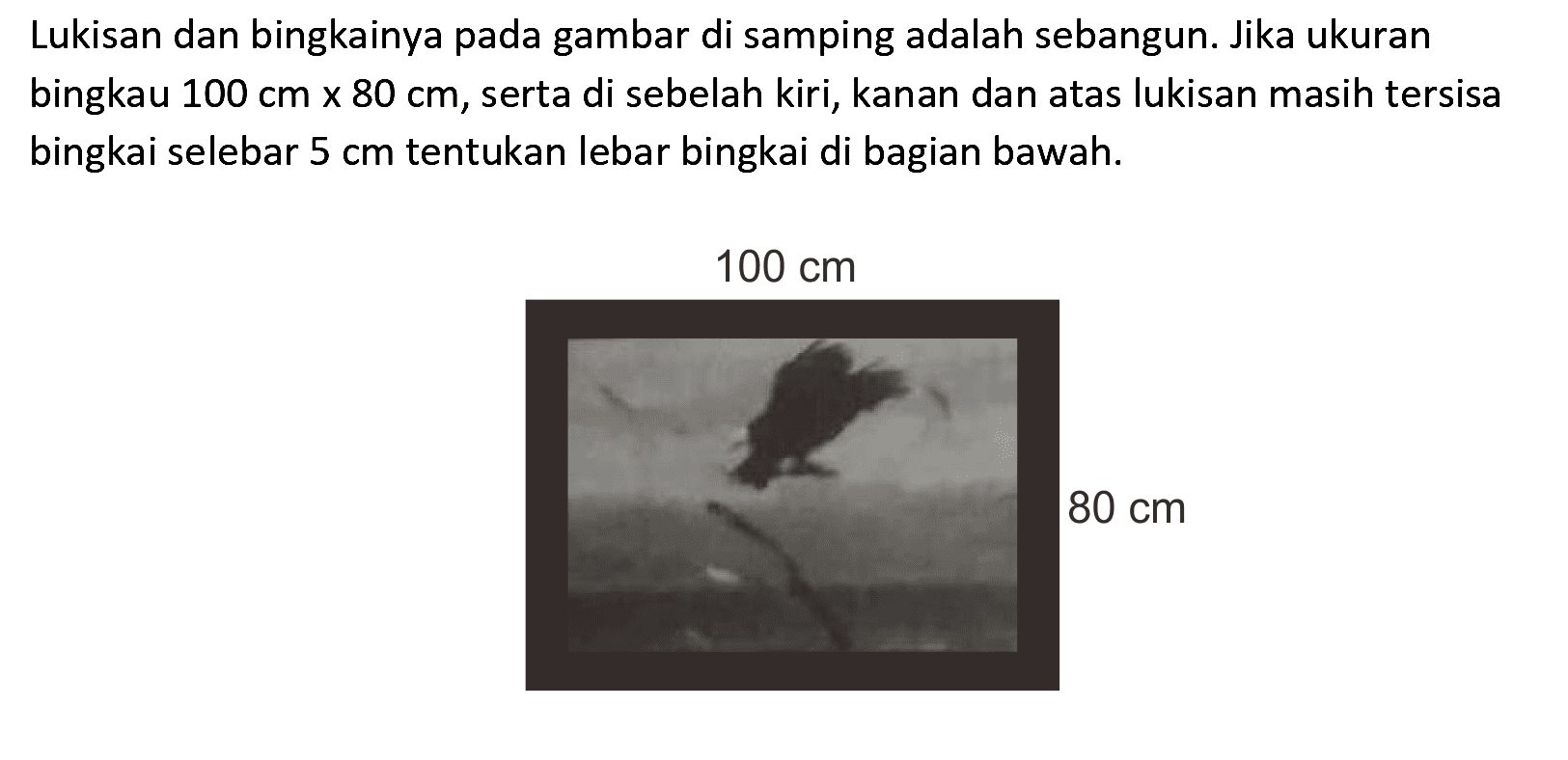 Lukisan dan bingkainya pada gambar di samping adalah sebangun. Jika ukuran bingkau  100 cm x 80 cm , serta di sebelah kiri, kanan dan atas lukisan masih tersisa bingkai selebar  5 cm  tentukan lebar bingkai di bagian bawah.
100 cm 80 cm