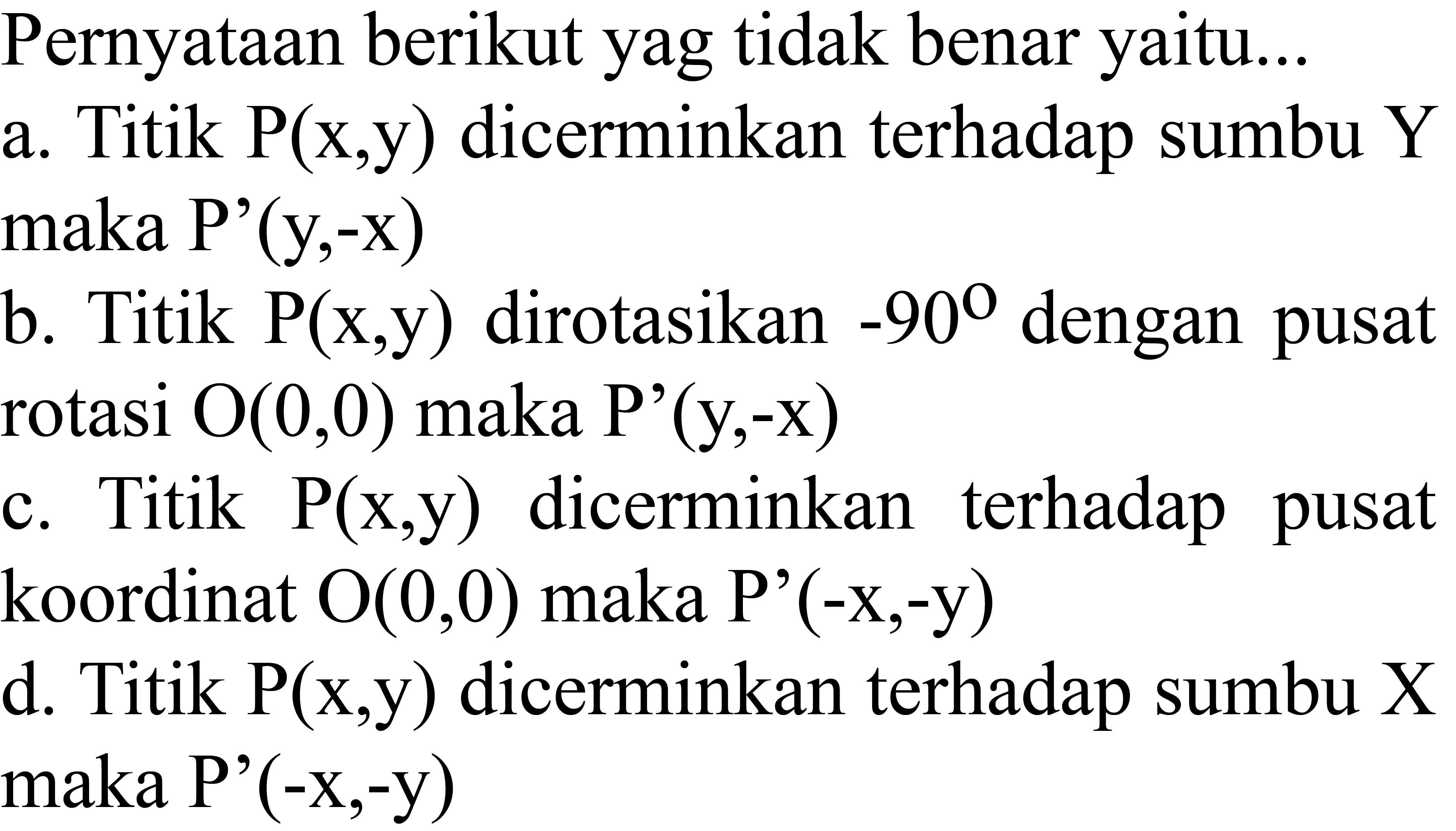 Pernyataan berikut yag tidak benar yaitu...
a. Titik  kg(x, y)  dicerminkan terhadap sumbu  Y  maka P'(y,-x)
b. Titik  kg(x, y)  dirotasikan  -90  dengan pusat rotasi  O(0,0)  maka  kg'(y,-x) 
c. Titik  kg(x, y)  dicerminkan terhadap pusat koordinat  O(0,0)  maka  kg'(-x,-y) 
d. Titik  kg(x, y)  dicerminkan terhadap sumbu  X  maka P'(-x,-y)