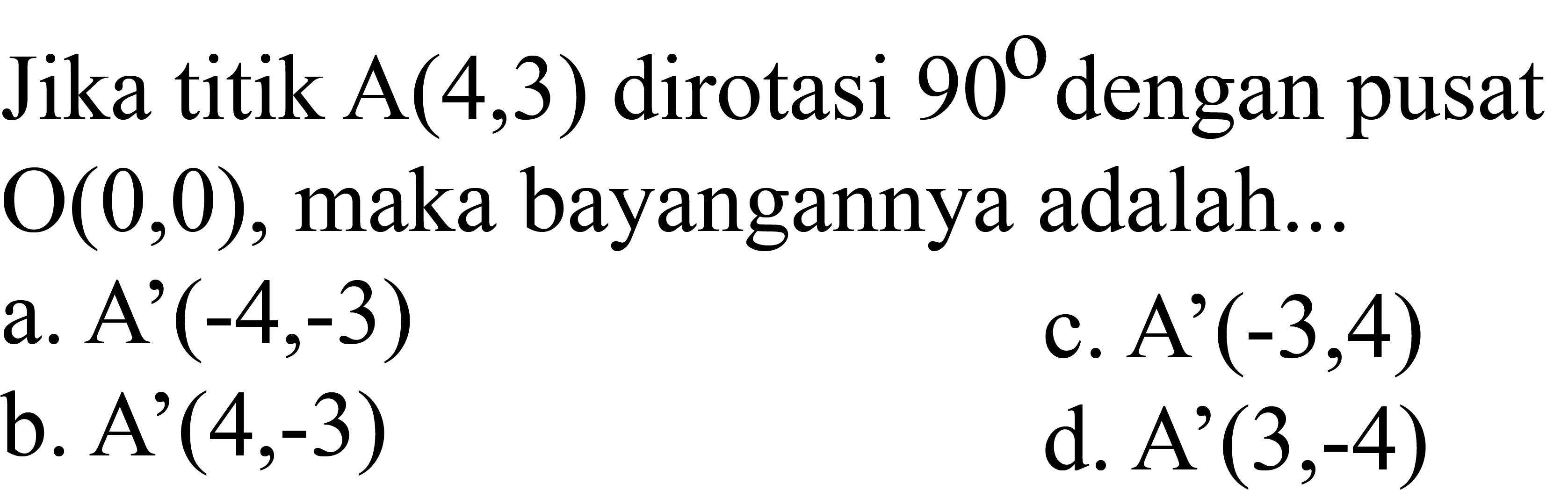 Jika titik  A(4,3)  dirotasi  90  dengan pusat  O(0,0) , maka bayangannya adalah...
a.  A'(-4,-3) 
c. A'  (-3,4) 
b.  A'(4,-3) 
d.  A'(3,-4) 