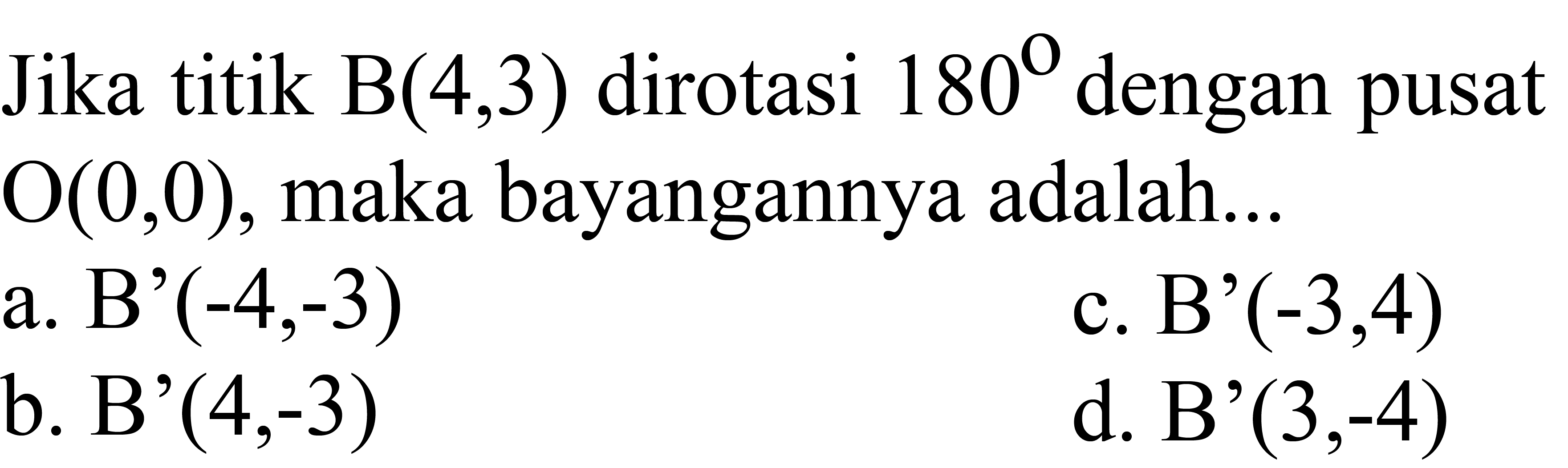 Jika titik  B(4,3)  dirotasi  180  dengan pusat  O(0,0) , maka bayangannya adalah...
a. B'  (-4,-3) 
c. B'  (-3,4) 
b. B'  (4,-3) 
d. B'  (3,-4) 