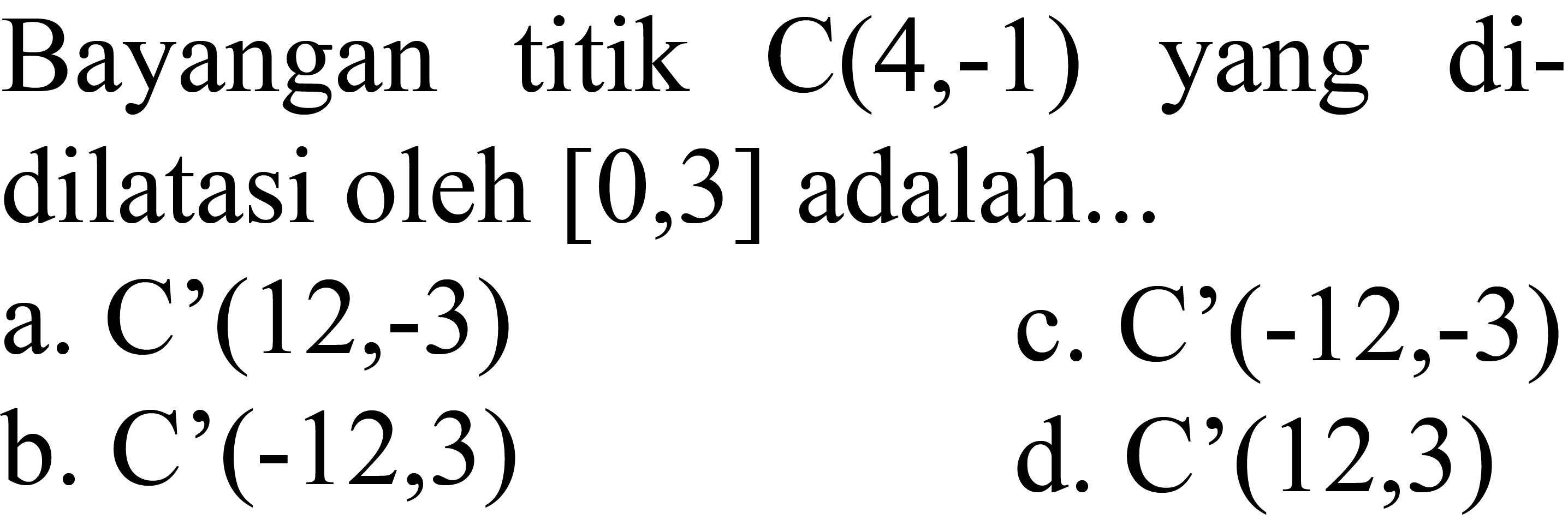 Bayangan titik  C(4,-1)  yang didilatasi oleh  [0,3]  adalah...
a. C'  (12,-3) 
c.  C'(-12,-3) 
b. C'  (-12,3) 
d.  C'(12,3) 