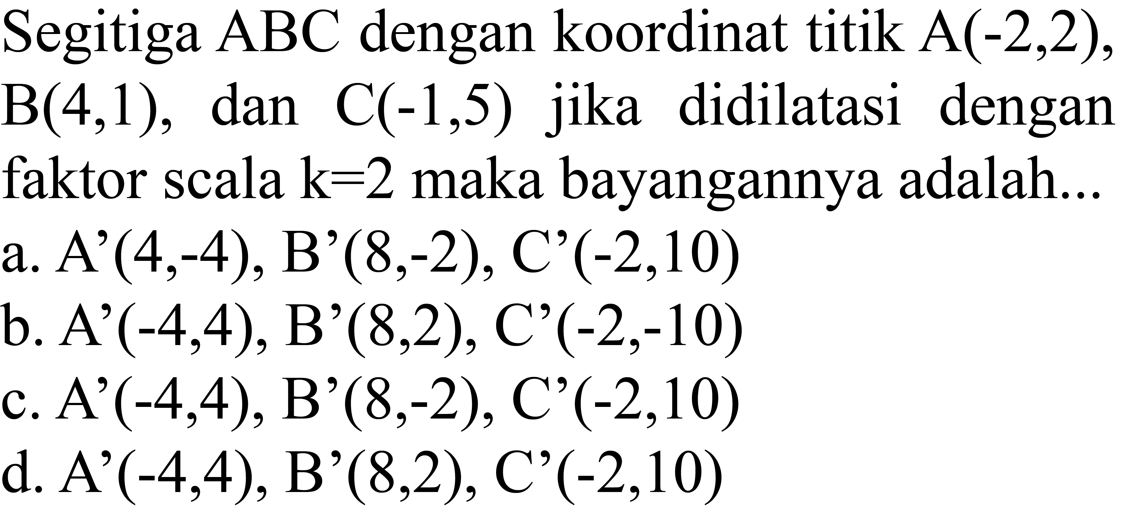 Segitiga  ABC  dengan koordinat titik  A(-2,2) ,  B(4,1) , dan  C(-1,5)  jika didilatasi dengan faktor scala  k=2  maka bayangannya adalah...
a. A'  (4,-4) , B'  (8,-2) , C'  (-2,10) 
b. A'  (-4,4) , B'  (8,2) , C'  (-2,-10) 
c. A'(-4,4), B'  (8,-2), C'(-2,10) 
d. A'  (-4,4) , B'  (8,2) , C'  (-2,10) 