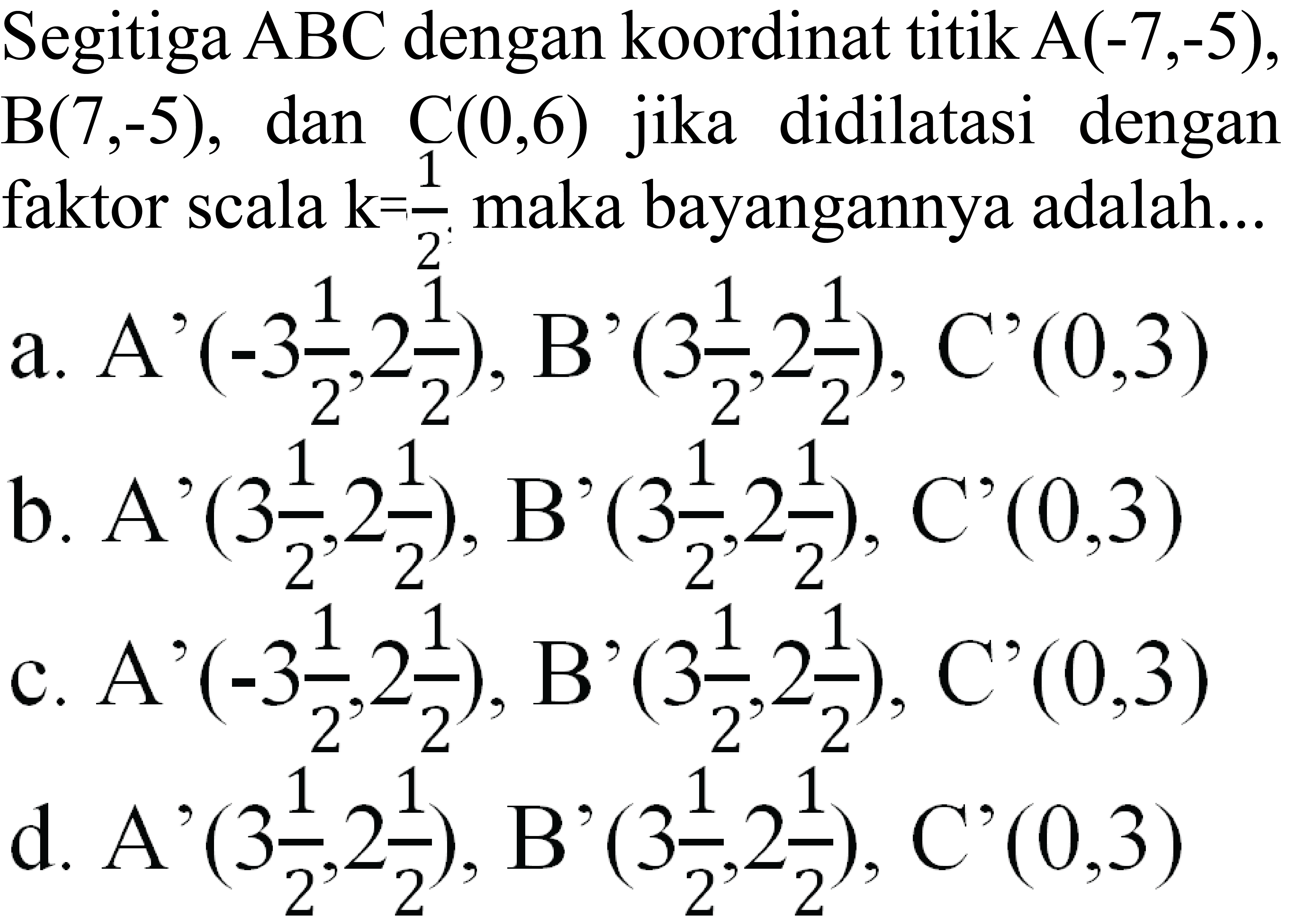 Segitiga  A B C  dengan koordinat titik  A(-7,-5) ,  B(7,-5) , dan  C(0,6)  jika didilatasi dengan faktor scala  k=1/2  maka bayangannya adalah...
a. A'  (-3 1/2, 2 1/2) , B'  (3 1/2, 2 1/2) , C'  (0,3) 
b. A'  (3 1/2, 2 1/2) , B'  (3 1/2, 2 1/2) , C'  (0,3) 
c.  A'(-3 1/2, 2 1/2), B'(3 1/2, 2 1/2), C'(0,3) 
d. A'  (3 1/2, 2 1/2) , B'  (3 1/2, 2 1/2) , C'  (0,3) 