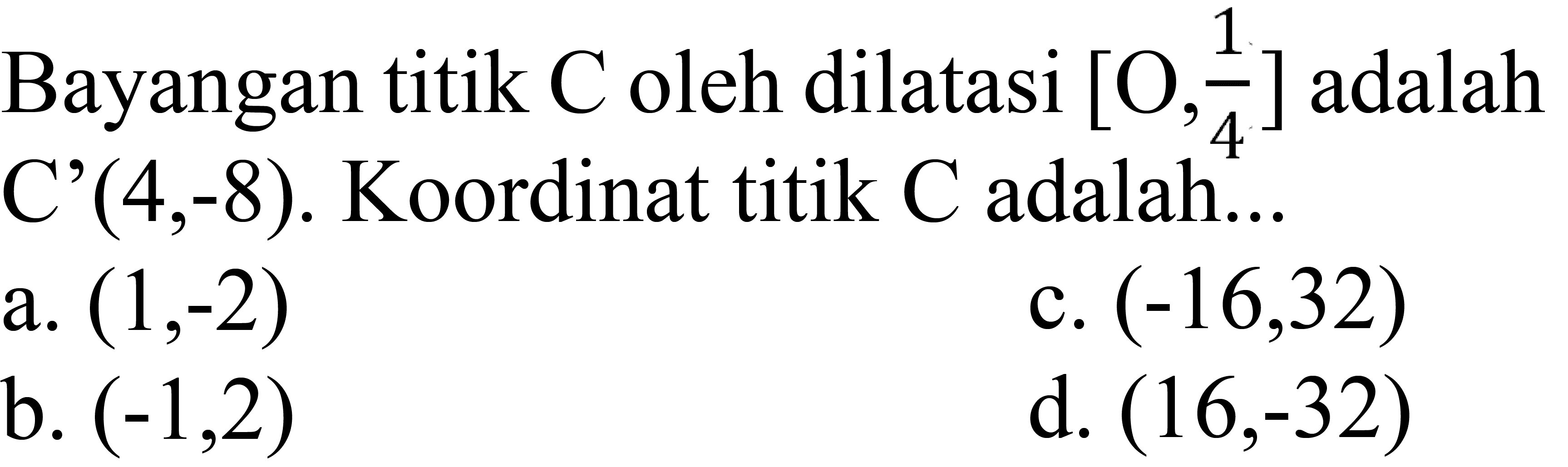 Bayangan titik  C  oleh dilatasi  [O, 1/4]  adalah  C'(4,-8) .  Koordinat titik  C  adalah...
a.  (1,-2) 
c.  (-16,32) 
b.  (-1,2) 
d.  (16,-32) 