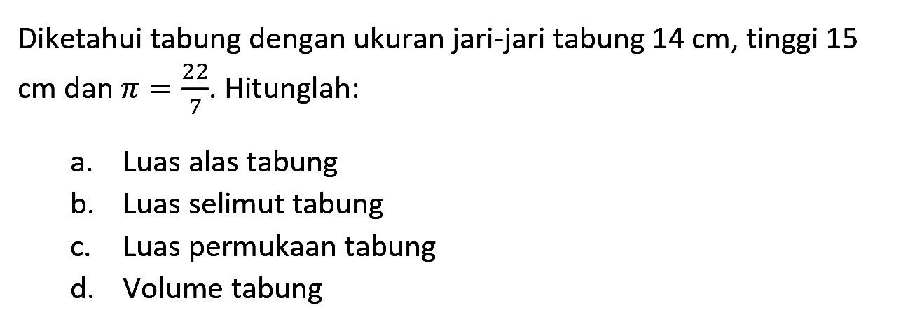 Diketahui tabung dengan ukuran jari-jari tabung 14 cm, tinggi 15 cm dan pi = 22/7. Hitunglah: 
a. Luas alas tabung 
b. Luas selimut tabung 
c. Luas permukaan tabung 
d. Volume tabung