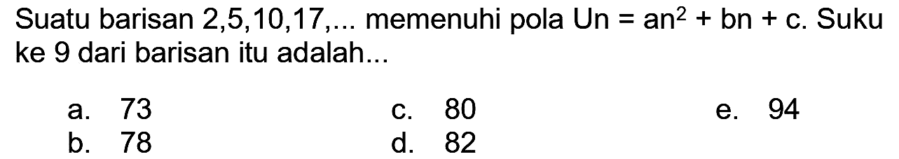 Suatu barisan  2,5,10,17, ...  memenuhi pola Un  =a n^(2)+b n+c . Suku ke 9 dari barisan itu adalah...
a. 73
c. 80
e. 94
b. 78
d. 82
