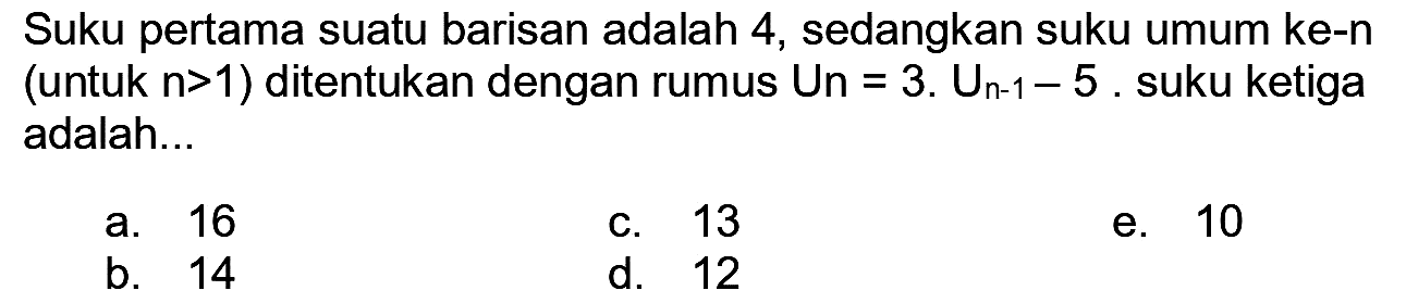 Suku pertama suatu barisan adalah 4 , sedangkan suku umum ke-n (untuk  n>1  ) ditentukan dengan rumus  U n=3 . U_(n-1)-5 . suku ketiga adalah...
a. 16
c. 13
e. 10
b. 14
d. 12