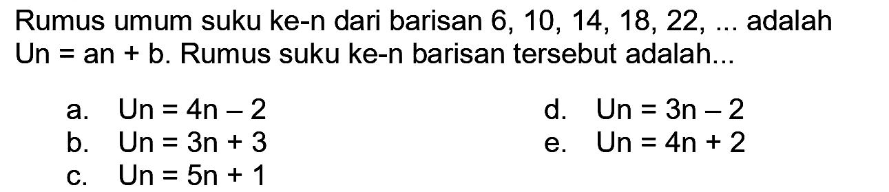 Rumus umum suku ke-n dari barisan  6,10,14,18,22, ...  adalah Un  =a n+b .  Rumus suku ke-n barisan tersebut adalah...
a. Un  =4 n-2 
d.  U n=3 n-2 
b.  U n=3 n+3 
e.  U n=4 n+2 
c. Un  =5 n+1 