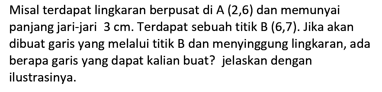 Misal terdapat lingkaran berpusat di  A(2,6)  dan memunyai panjang jari-jari  3 cm . Terdapat sebuah titik  B(6,7) . Jika akan dibuat garis yang melalui titik B dan menyinggung lingkaran, ada berapa garis yang dapat kalian buat? jelaskan dengan ilustrasinya.