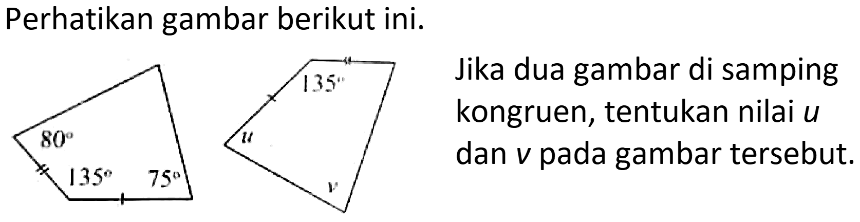 Perhatikan gambar berikut ini.
135 80 135 75 u v
Jika dua gambar di samping kongruen, tentukan nilai u dan v pada gambar tersebut