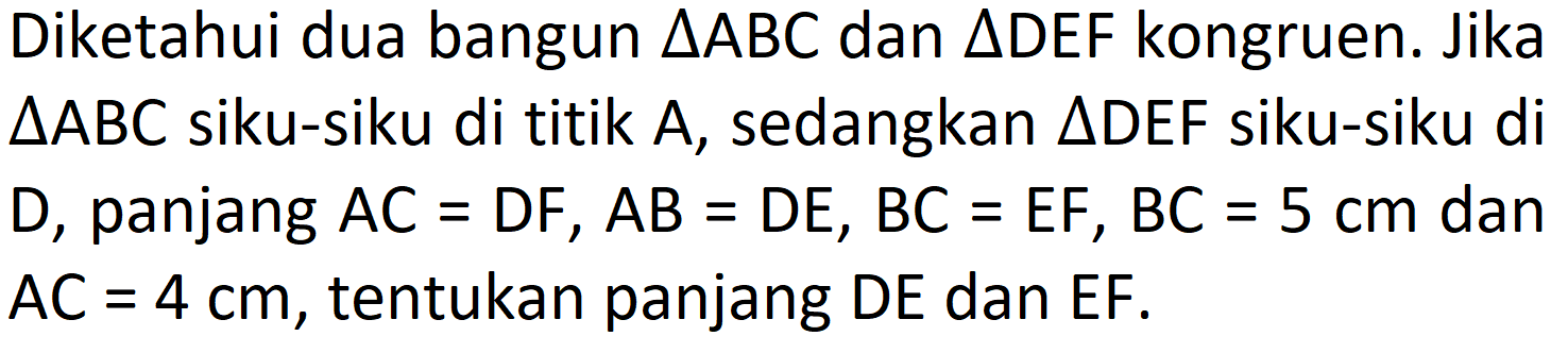 Diketahui dua bangun  segitiga A B C  dan  segitiga D E F  kongruen. Jika  segitiga A B C  siku-siku di titik A, sedangkan  segitiga D E F  siku-siku di D, panjang  A C=D F, A B=D E, B C=E F, B C=5 cm  dan  A C=4 cm , tentukan panjang DE dan EF.