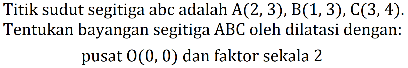 Titik sudut segitiga abc adalah  A(2,3), B(1,3), C(3,4) . Tentukan bayangan segitiga  ABC  oleh dilatasi dengan: pusat  O(0,0)  dan faktor sekala 2