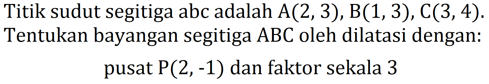 Titik sudut segitiga abc adalah  A(2,3), B(1,3), C(3,4) . Tentukan bayangan segitiga  ABC  oleh dilatasi dengan: pusat  P(2,-1)  dan faktor sekala 3