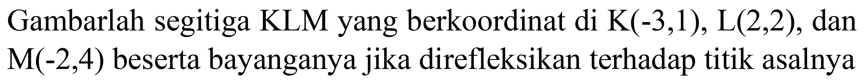 Gambarlah segitiga KLM yang berkoordinat di K(-3,1), L(2,2), dan  M(-2,4)  beserta bayanganya jika direfleksikan terhadap titik asalnya