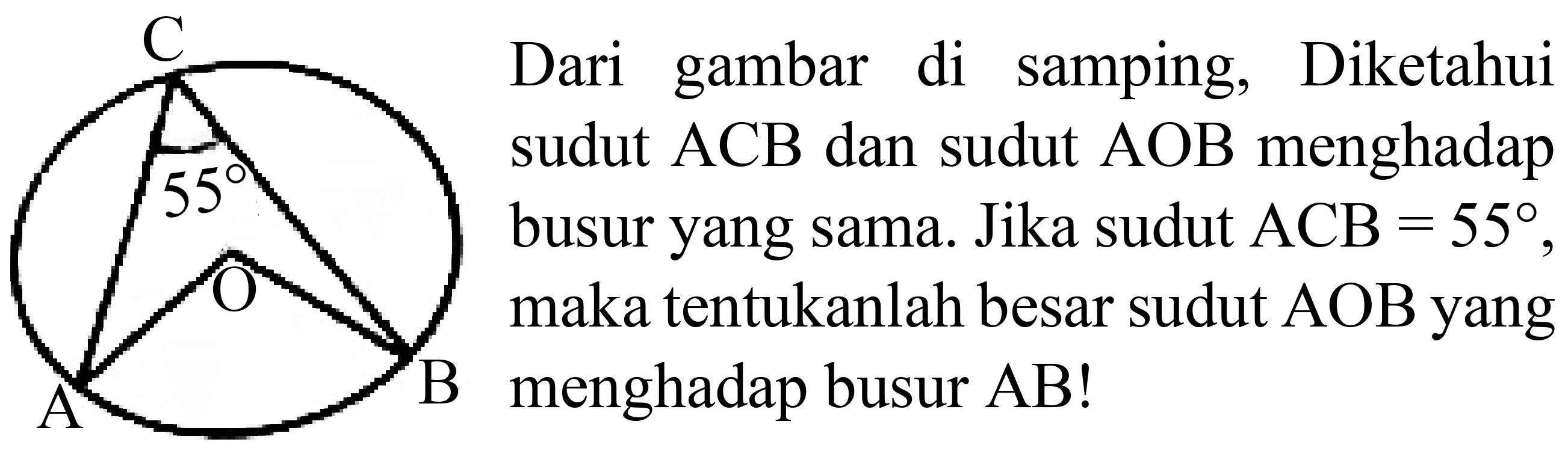 C 55 A O B
Dari gambar di samping, Diketahui sudut ACB dan sudut AOB menghadap busur yang sama. Jika sudut ACB=55, maka tentukanlah besar sudut AOB yang menghadap busur AB