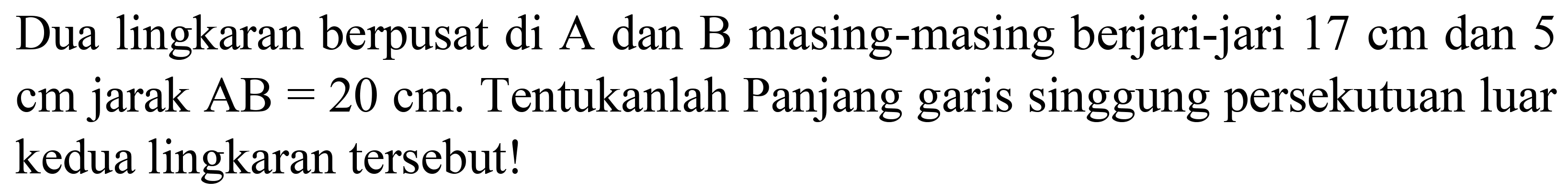 Dua lingkaran berpusat di A dan B masing-masing berjari-jari  17 cm  dan 5  cm  jarak  AB=20 cm . Tentukanlah Panjang garis singgung persekutuan luar kedua lingkaran tersebut!