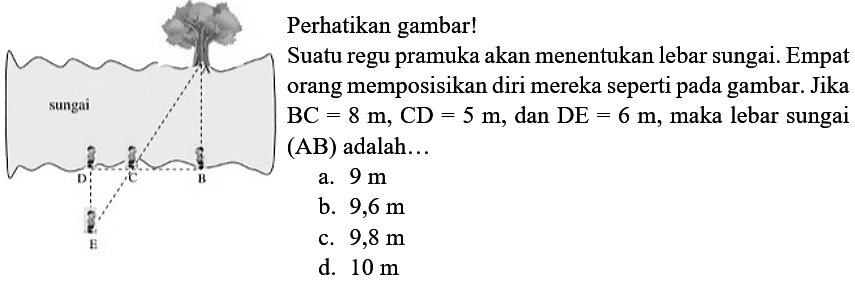 Perhatikan gambar!
sungai D C B E
Suatu regu pramuka akan menentukan lebar sungai. Empat orang memposisikan diri mereka seperti pada gambar. Jika BC=8 m, CD=5 m, dan DE=6 m, maka lebar sungai (AB) adalah ...
a.  9 m 
b.  9,6 m 
c.  9,8 m 
d.  10 m 