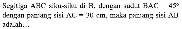 Segitiga   ABC siku-siku di B, dengan sudut   BAC=45  dengan panjang sisi   AC=30 cm , maka panjang sisi   AB  adalah...