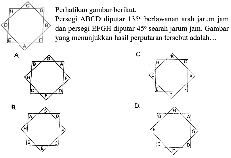 C H G D B E A F
Perhatikan gambar berikut.
Persegi ABCD diputar 135 berlawanan arah jarum jam dan persegi EFGH diputar 45 searah jarum jam. Gambar yang menunjukkan hasil perputaran tersebut adalah ..