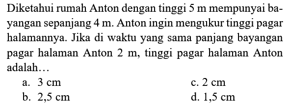 Diketahui rumah Anton dengan tinggi  5 m  mempunyai bayangan sepanjang  4 m . Anton ingin mengukur tinggi pagar halamannya. Jika di waktu yang sama panjang bayangan pagar halaman Anton  2 m , tinggi pagar halaman Anton adalah...
a.  3 cm 
c.  2 cm 
b.  2,5 cm 
d.  1,5 cm 