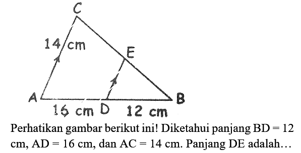 Perhatikan gambar berikut ini!
C 14 cm E A 16 cm D 12 cm B
Diketahui panjang  BD=12   cm, AD=16 cm , dan  AC=14 cm .  Panjang  DE  adalah...