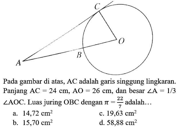 C O B A
Pada gambar di atas,  AC  adalah garis singgung lingkaran. Panjang  AC=24 cm, AO=26 cm , dan besar  sudut A=1 / 3   sudut AOC . Luas juring  OBC  dengan  pi=(22)/(7)  adalah...
a.  14,72 cm^2 
c.  19,63 cm^2 
b.  15,70 cm^2 
d.  58,88 cm^2 