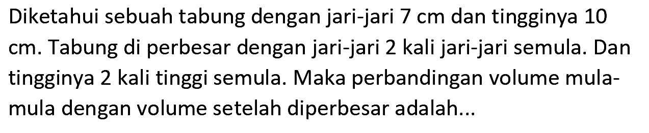 Diketahui sebuah tabung dengan jari-jari  7 cm  dan tingginya 10  cm . Tabung di perbesar dengan jari-jari 2 kali jari-jari semula. Dan tingginya 2 kali tinggi semula. Maka perbandingan volume mulamula dengan volume setelah diperbesar adalah...