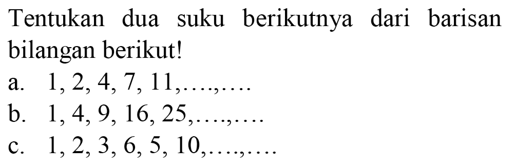 Tentukan dua suku berikutnya dari barisan bilangan berikut!
a.  1,2,4,7,11, ..., ... 
b.  1,4,9,16,25, ... ..., ... 
c.  1,2,3,6,5,10, ..., ... 