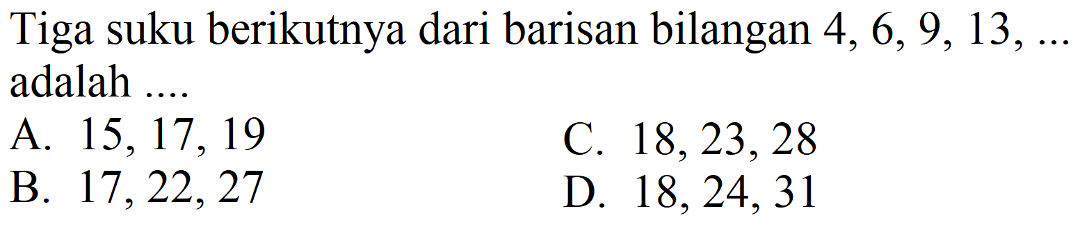 Tiga suku berikutnya dari barisan bilangan 4, 6, 9, 13, ... adalah ....
