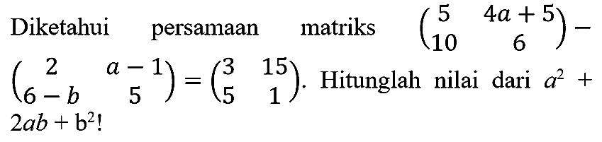 Diketahui persamaan matriks  (5  4 a+5  10  6)-   (2  a-1  6-b  5)=(3  15  5  1) . Hitunglah nilai dari  a^(2)+   2 a b+b^(2)  !